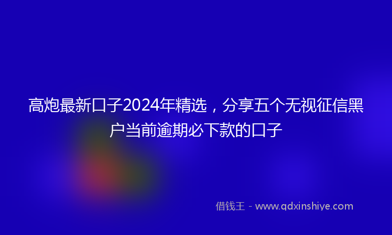 高炮最新口子2024年精选，分享五个无视征信黑户当前逾期必下款的口子