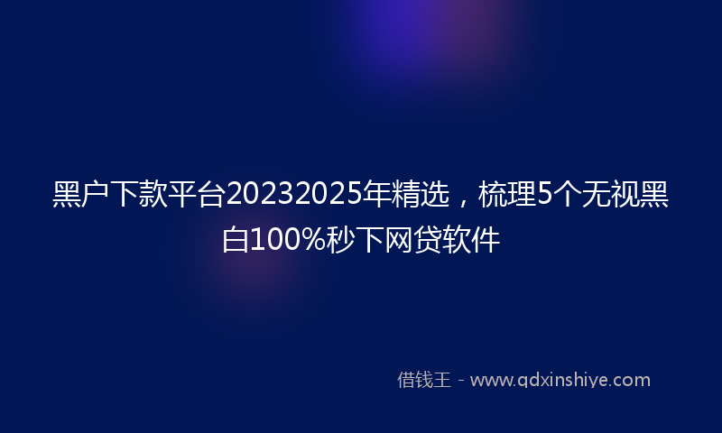 黑户下款平台20232025年精选，梳理5个无视黑白100%秒下网贷软件