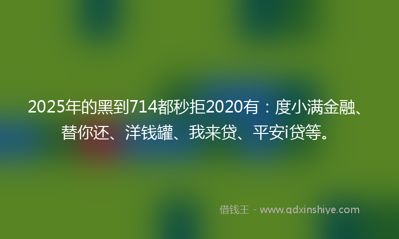 2025年的黑到714都秒拒2020有：度小满金融、替你还、洋钱罐、我来贷、平安i贷等。