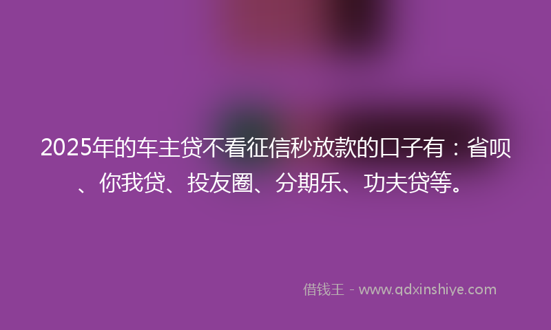 2025年的车主贷不看征信秒放款的口子有：省呗、你我贷、投友圈、分期乐、功夫贷等。
