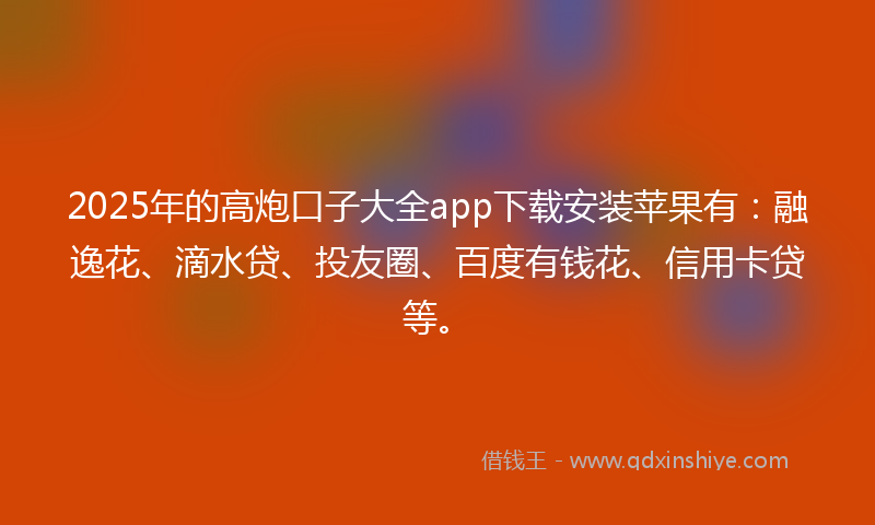2025年的高炮口子大全app下载安装苹果有：融逸花、滴水贷、投友圈、百度有钱花、信用卡贷等。