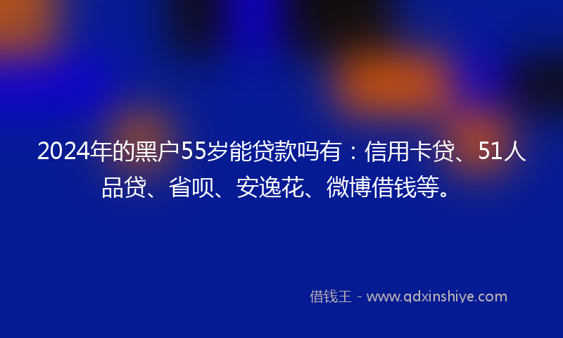 2024年的黑户55岁能贷款吗有：信用卡贷、51人品贷、省呗、安逸花、微博借钱等。