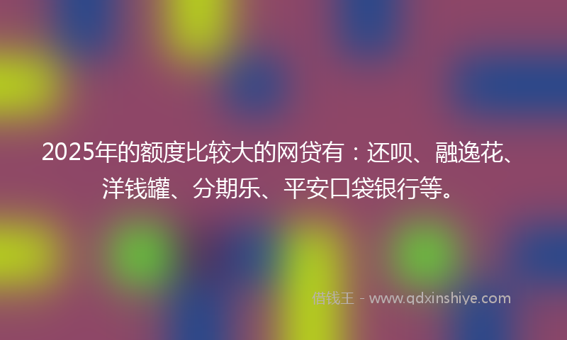 2025年的额度比较大的网贷有：还呗、融逸花、洋钱罐、分期乐、平安口袋银行等。