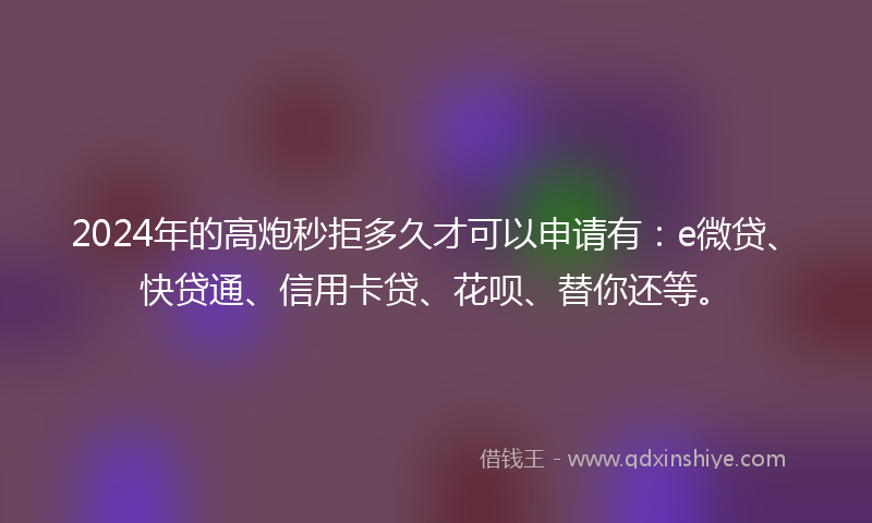 2024年的高炮秒拒多久才可以申请有：e微贷、快贷通、信用卡贷、花呗、替你还等。