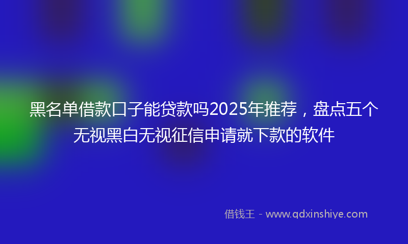黑名单借款口子能贷款吗2025年推荐，盘点五个无视黑白无视征信申请就下款的软件