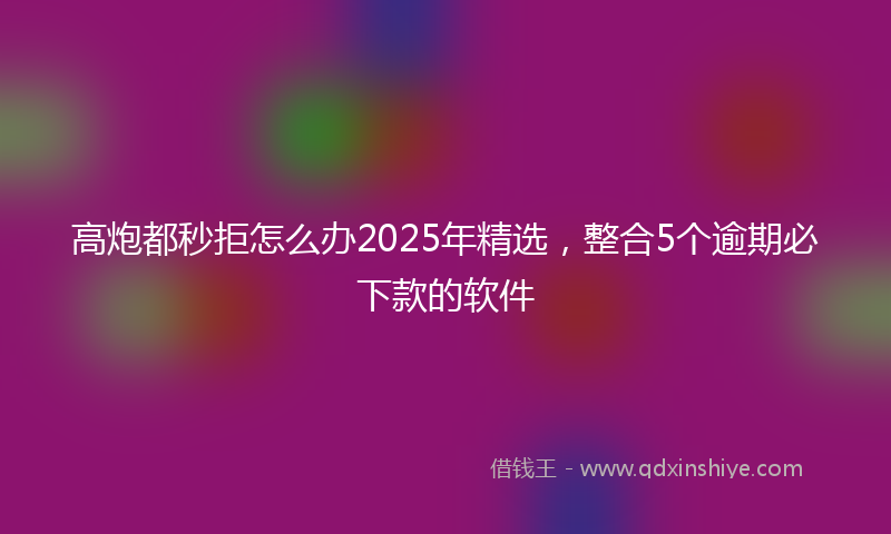 高炮都秒拒怎么办2025年精选，整合5个逾期必下款的软件