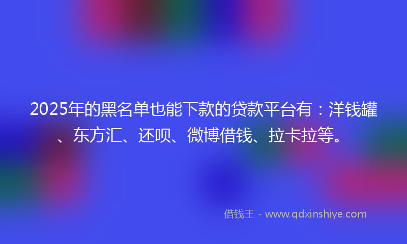 2025年的黑名单也能下款的贷款平台有：洋钱罐、东方汇、还呗、微博借钱、拉卡拉等。
