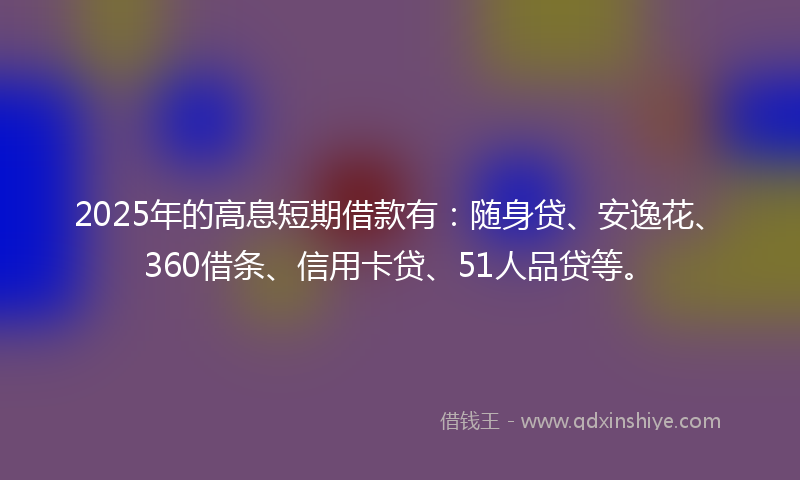 2025年的高息短期借款有：随身贷、安逸花、360借条、信用卡贷、51人品贷等。