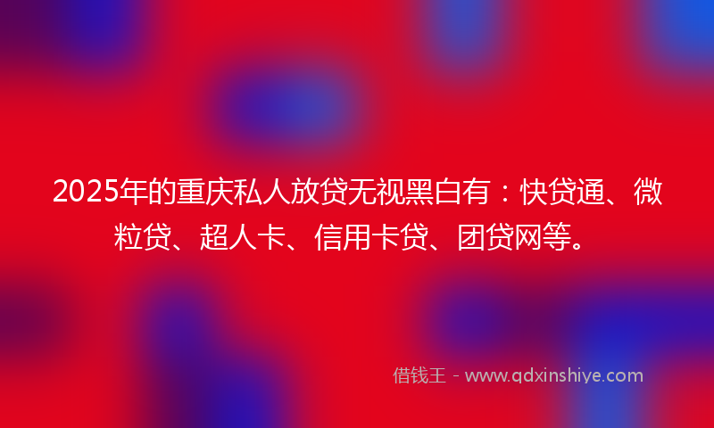 2025年的重庆私人放贷无视黑白有：快贷通、微粒贷、超人卡、信用卡贷、团贷网等。