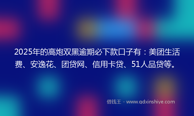 2025年的高炮双黑逾期必下款口子有：美团生活费、安逸花、团贷网、信用卡贷、51人品贷等。