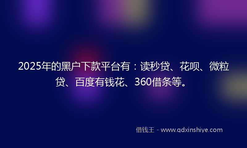 2025年的黑户下款平台有：读秒贷、花呗、微粒贷、百度有钱花、360借条等。