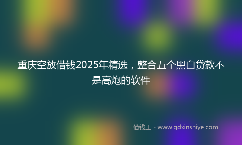 重庆空放借钱2025年精选，整合五个黑白贷款不是高炮的软件