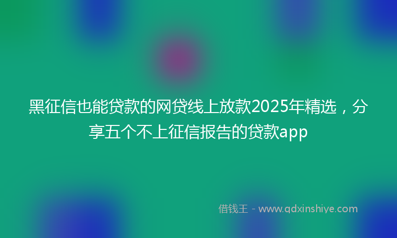 黑征信也能贷款的网贷线上放款2025年精选，分享五个不上征信报告的贷款app