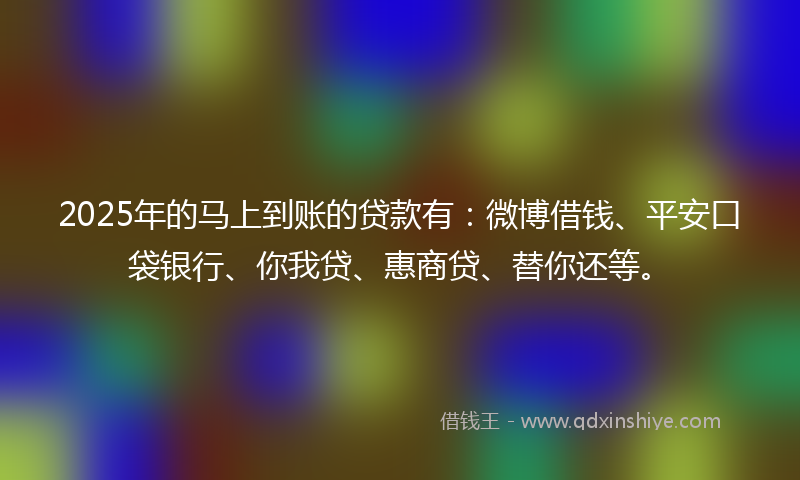 2025年的马上到账的贷款有：微博借钱、平安口袋银行、你我贷、惠商贷、替你还等。