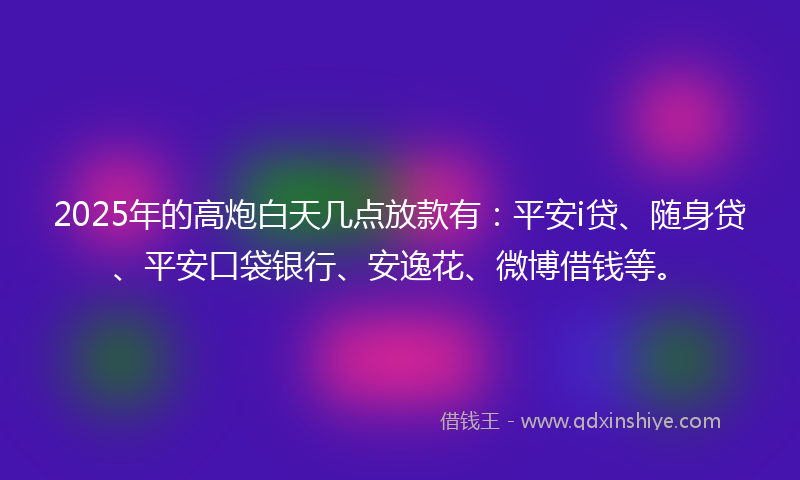2025年的高炮白天几点放款有：平安i贷、随身贷、平安口袋银行、安逸花、微博借钱等。