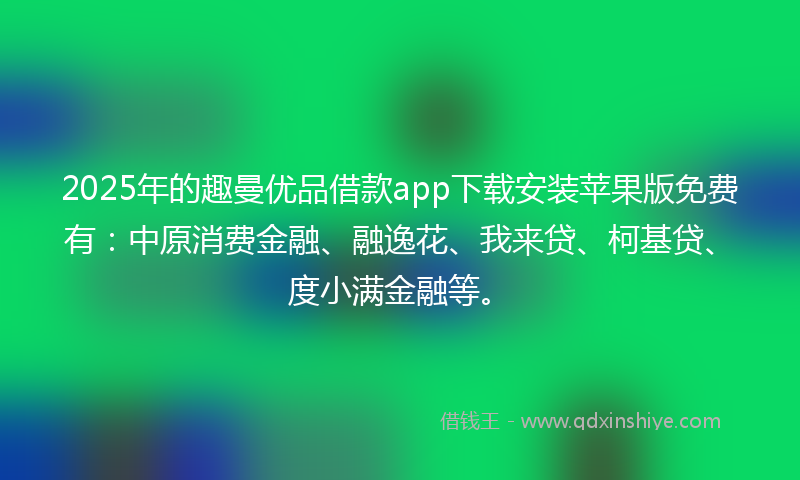 2025年的趣曼优品借款app下载安装苹果版免费有：中原消费金融、融逸花、我来贷、柯基贷、度小满金融等。