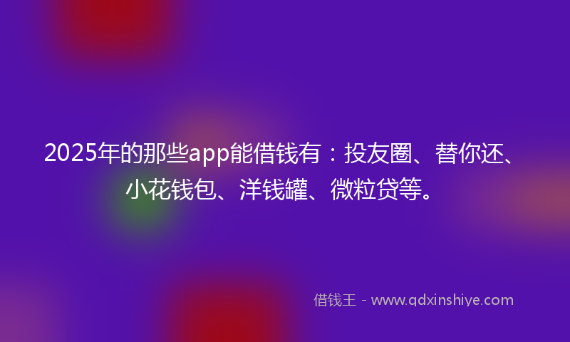 2025年的那些app能借钱有：投友圈、替你还、小花钱包、洋钱罐、微粒贷等。
