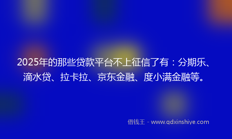 2025年的那些贷款平台不上征信了有：分期乐、滴水贷、拉卡拉、京东金融、度小满金融等。