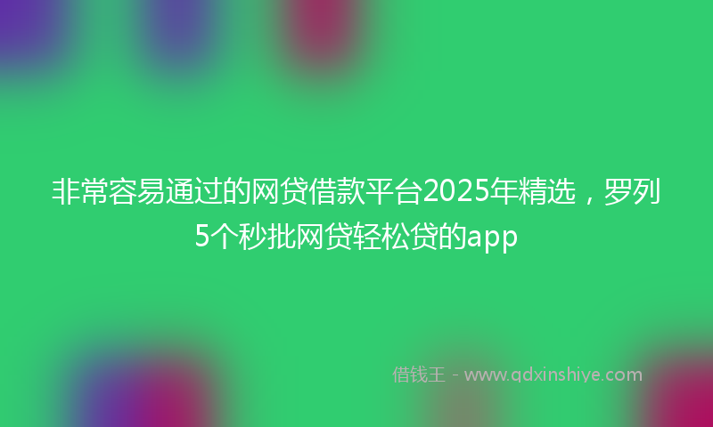非常容易通过的网贷借款平台2025年精选，罗列5个秒批网贷轻松贷的app