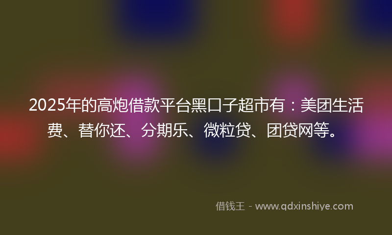 2025年的高炮借款平台黑口子超市有：美团生活费、替你还、分期乐、微粒贷、团贷网等。