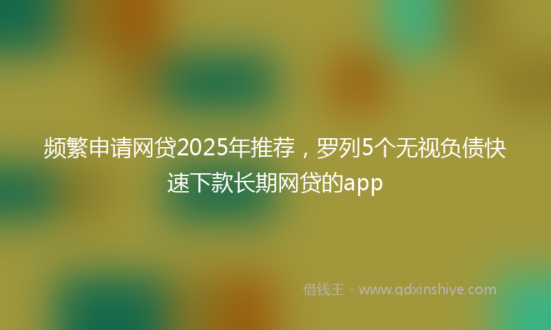 频繁申请网贷2025年推荐，罗列5个无视负债快速下款长期网贷的app