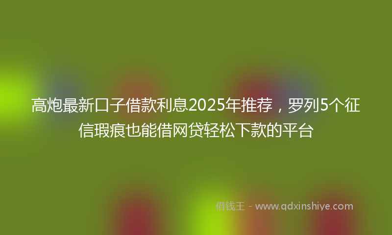高炮最新口子借款利息2025年推荐，罗列5个征信瑕疵也能借网贷轻松下款的平台