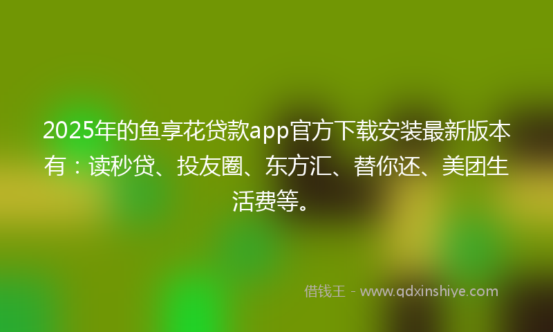 2025年的鱼享花贷款app官方下载安装最新版本有：读秒贷、投友圈、东方汇、替你还、美团生活费等。