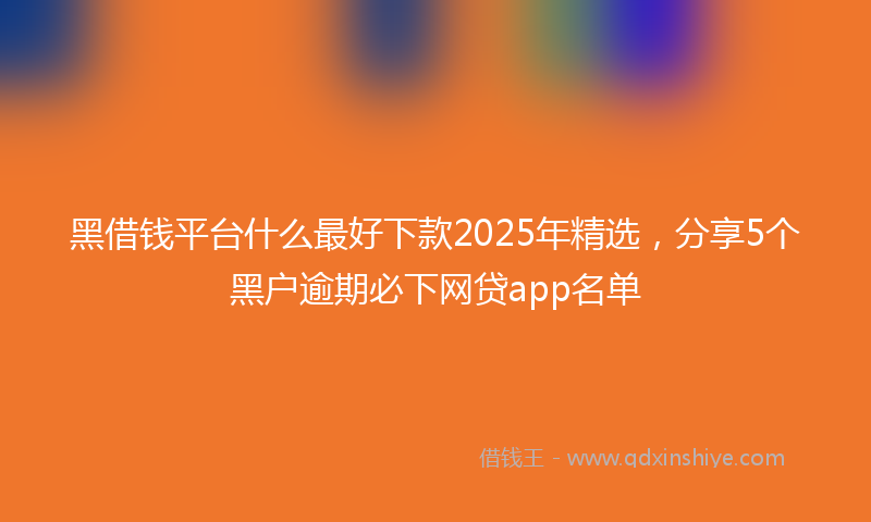 黑借钱平台什么最好下款2025年精选，分享5个黑户逾期必下网贷app名单
