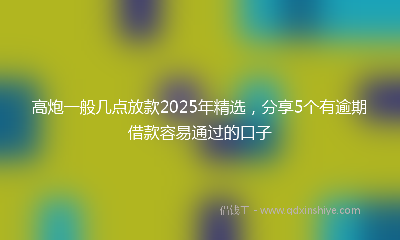 高炮一般几点放款2025年精选，分享5个有逾期借款容易通过的口子