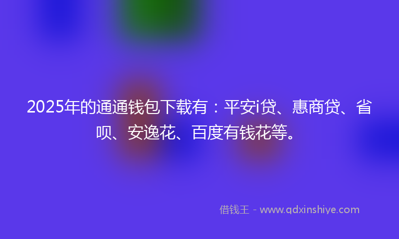 2025年的通通钱包下载有：平安i贷、惠商贷、省呗、安逸花、百度有钱花等。