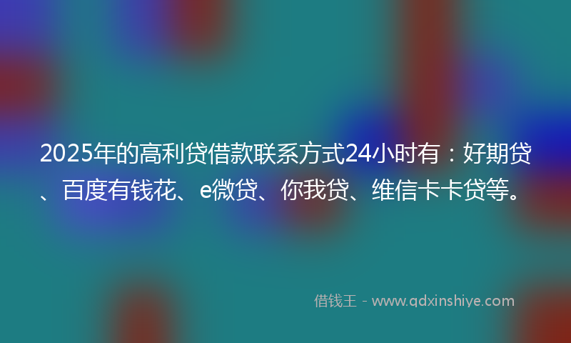 2025年的高利贷借款联系方式24小时有：好期贷、百度有钱花、e微贷、你我贷、维信卡卡贷等。