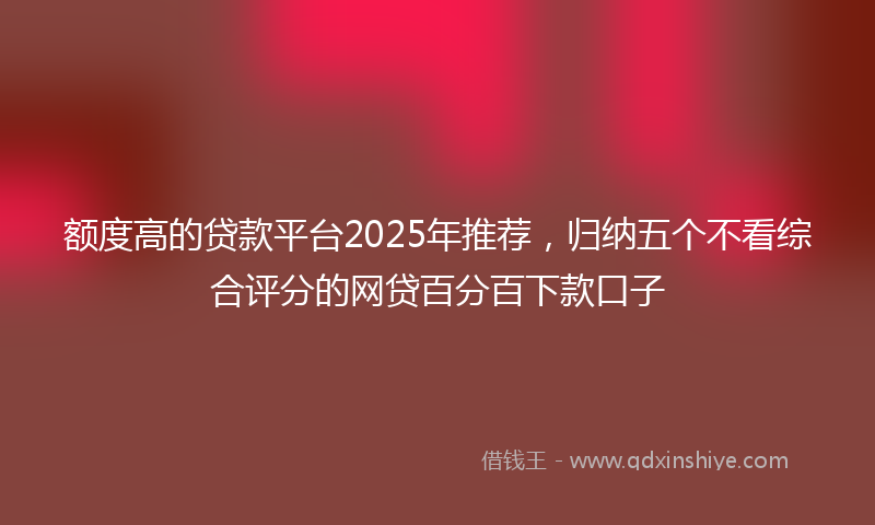 额度高的贷款平台2025年推荐，归纳五个不看综合评分的网贷百分百下款口子