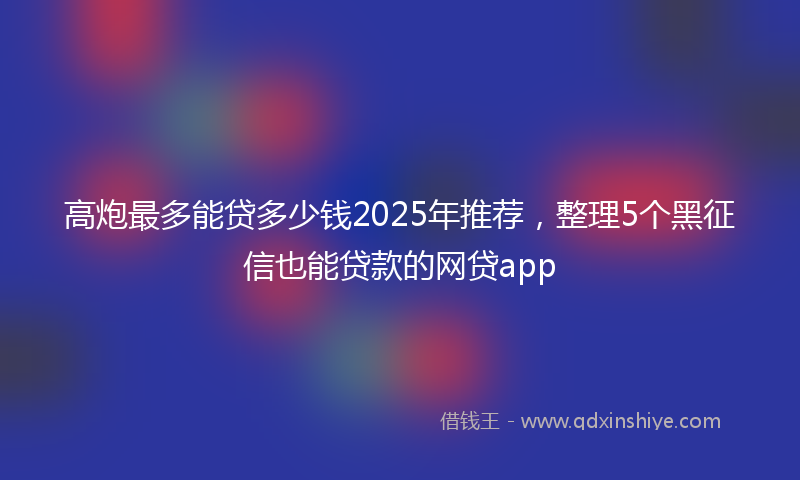 高炮最多能贷多少钱2025年推荐，整理5个黑征信也能贷款的网贷app