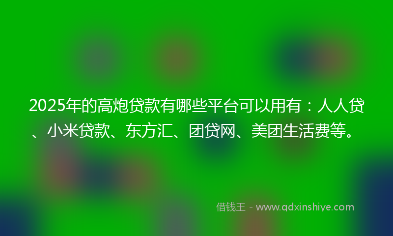 2025年的高炮贷款有哪些平台可以用有：人人贷、小米贷款、东方汇、团贷网、美团生活费等。
