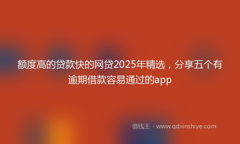 额度高的贷款快的网贷2025年精选，分享五个有逾期借款容易通过的app