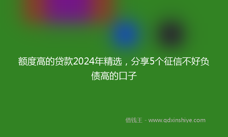 额度高的贷款2024年精选，分享5个征信不好负债高的口子