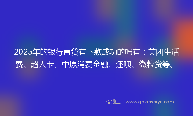 2025年的银行直贷有下款成功的吗有：美团生活费、超人卡、中原消费金融、还呗、微粒贷等。