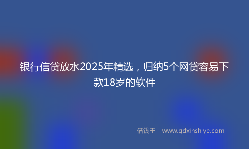 银行信贷放水2025年精选，归纳5个网贷容易下款18岁的软件