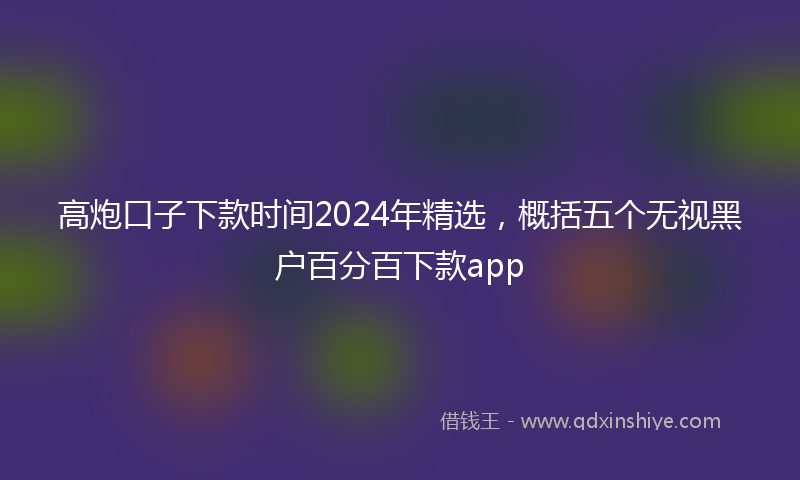高炮口子下款时间2024年精选，概括五个无视黑户百分百下款app