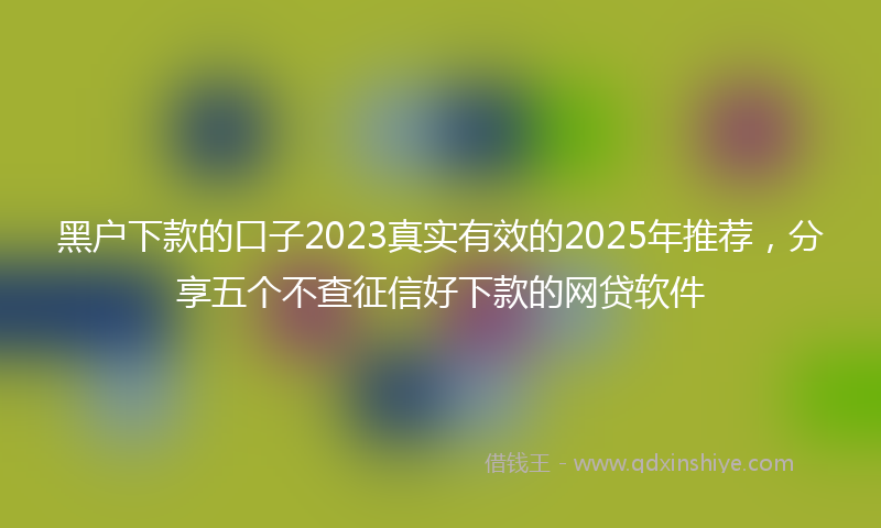 黑户下款的口子2023真实有效的2025年推荐，分享五个不查征信好下款的网贷软件