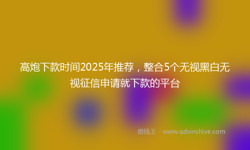 高炮下款时间2025年推荐，整合5个无视黑白无视征信申请就下款的平台