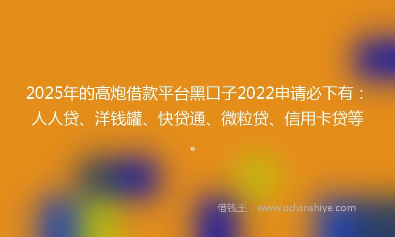 2025年的高炮借款平台黑口子2022申请必下有：人人贷、洋钱罐、快贷通、微粒贷、信用卡贷等。