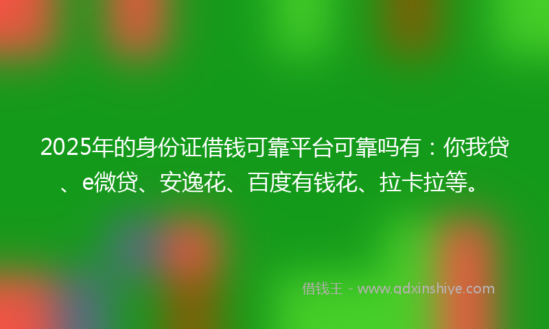 2025年的身份证借钱可靠平台可靠吗有：你我贷、e微贷、安逸花、百度有钱花、拉卡拉等。