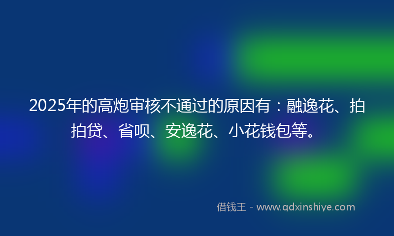 2025年的高炮审核不通过的原因有：融逸花、拍拍贷、省呗、安逸花、小花钱包等。