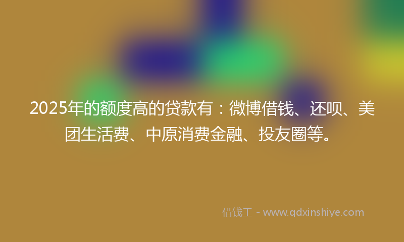 2025年的额度高的贷款有：微博借钱、还呗、美团生活费、中原消费金融、投友圈等。
