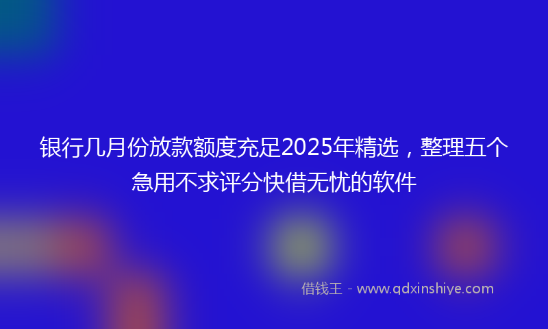 银行几月份放款额度充足2025年精选，整理五个急用不求评分快借无忧的软件