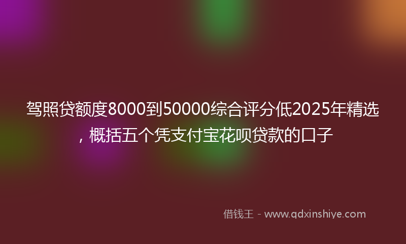 驾照贷额度8000到50000综合评分低2025年精选，概括五个凭支付宝花呗贷款的口子