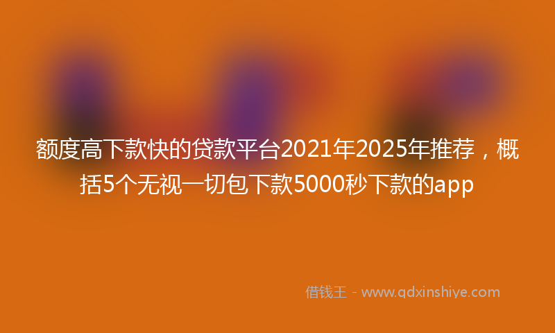 额度高下款快的贷款平台2021年2025年推荐，概括5个无视一切包下款5000秒下款的app