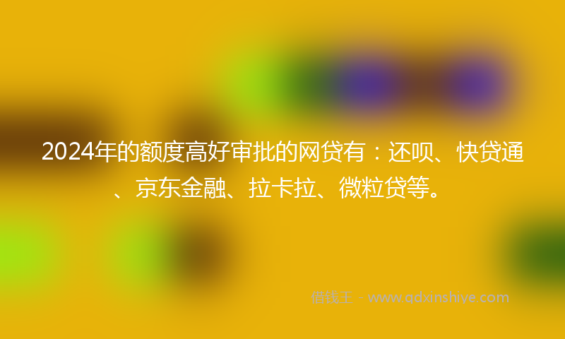 2024年的额度高好审批的网贷有：还呗、快贷通、京东金融、拉卡拉、微粒贷等。