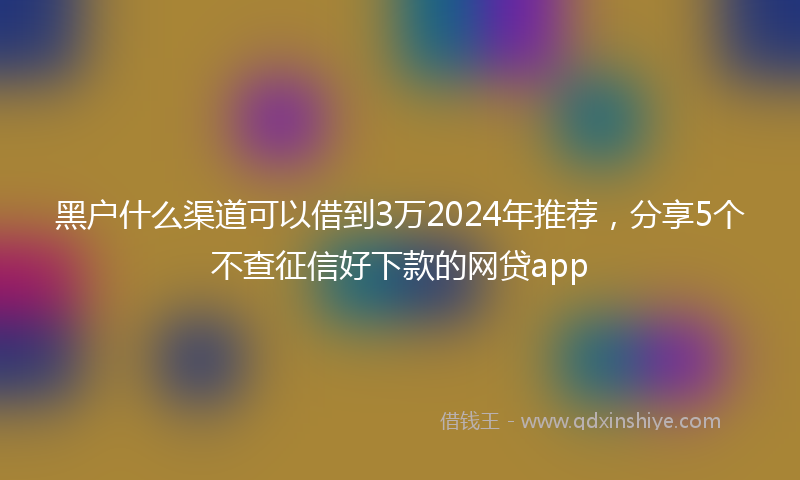 黑户什么渠道可以借到3万2024年推荐，分享5个不查征信好下款的网贷app